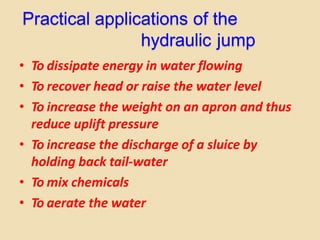 Practical applications of the
hydraulic jump
• To dissipate energy in water flowing
• To recover head or raise the water level
• To increase the weight on an apron and thus
reduce uplift pressure
• To increase the discharge of a sluice by
holding back tail-water
• To mix chemicals
• To aerate the water
 