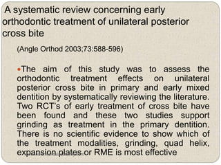 A systematic review concerning early
orthodontic treatment of unilateral posterior
cross bite
(Angle Orthod 2003;73:588-596)
The aim of this study was to assess the
orthodontic treatment effects on unilateral
posterior cross bite in primary and early mixed
dentition by systematically reviewing the literature.
Two RCT’s of early treatment of cross bite have
been found and these two studies support
grinding as treatment in the primary dentition.
There is no scientific evidence to show which of
the treatment modalities, grinding, quad helix,
expansion plates or RME is most effectivewww.indiandentalacademy.com
 