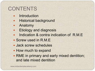 CONTENTS
 Introduction
 Historical background
 Anatomy
 Etiology and diagnosis
 Indication & contra indication of R.M.E
 Screw used in R.M.E
 Jack screw schedules
 How much to expand
 RME in primary and early mixed dentition;
and late mixed dentition
www.indiandentalacademy.com
 