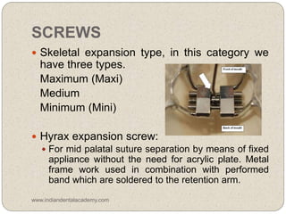 SCREWS
 Skeletal expansion type, in this category we
have three types.
Maximum (Maxi)
Medium
Minimum (Mini)
 Hyrax expansion screw:
 For mid palatal suture separation by means of fixed
appliance without the need for acrylic plate. Metal
frame work used in combination with performed
band which are soldered to the retention arm.
www.indiandentalacademy.com
 
