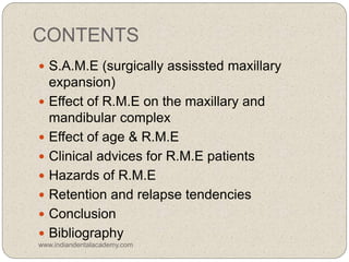 CONTENTS
 S.A.M.E (surgically assissted maxillary
expansion)
 Effect of R.M.E on the maxillary and
mandibular complex
 Effect of age & R.M.E
 Clinical advices for R.M.E patients
 Hazards of R.M.E
 Retention and relapse tendencies
 Conclusion
 Bibliography
www.indiandentalacademy.com
 