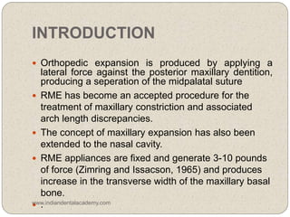 INTRODUCTION
 Orthopedic expansion is produced by applying a
lateral force against the posterior maxillary dentition,
producing a seperation of the midpalatal suture
 RME has become an accepted procedure for the
treatment of maxillary constriction and associated
arch length discrepancies.
 The concept of maxillary expansion has also been
extended to the nasal cavity.
 RME appliances are fixed and generate 3-10 pounds
of force (Zimring and Issacson, 1965) and produces
increase in the transverse width of the maxillary basal
bone.
 .www.indiandentalacademy.com
 