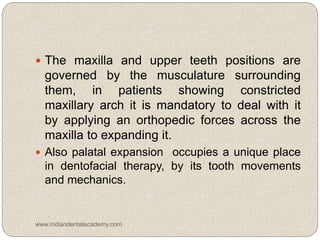  The maxilla and upper teeth positions are
governed by the musculature surrounding
them, in patients showing constricted
maxillary arch it is mandatory to deal with it
by applying an orthopedic forces across the
maxilla to expanding it.
 Also palatal expansion occupies a unique place
in dentofacial therapy, by its tooth movements
and mechanics.
www.indiandentalacademy.com
 