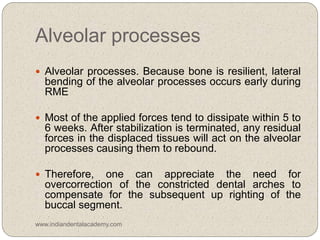 Alveolar processes
 Alveolar processes. Because bone is resilient, lateral
bending of the alveolar processes occurs early during
RME
 Most of the applied forces tend to dissipate within 5 to
6 weeks. After stabilization is terminated, any residual
forces in the displaced tissues will act on the alveolar
processes causing them to rebound.
 Therefore, one can appreciate the need for
overcorrection of the constricted dental arches to
compensate for the subsequent up righting of the
buccal segment.
www.indiandentalacademy.com
 