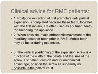 Clinical advice for RME patients:
 1. Postpone extraction of first premolars until palatal
expansion is completed because these teeth, together
with the first molars, are often used as abutment teeth
for anchoring the appliance.
 2. When possible, avoid orthodontic movement of the
maxillary posterior teeth prior to RME. Mobile teeth
may tip faster during expansion.
 3. The vertical positioning of the expansion screw is a
function of the width of the palate and the size of the
screw. For patient comfort and for mechanical
advantage, position the screw as superiorly as
possible in the palatal vault.www.indiandentalacademy.com
 