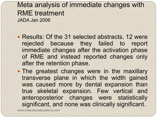 Meta analysis of immediate changes with
RME treatment
JADA Jan 2006
 Results: Of the 31 selected abstracts, 12 were
rejected because they failed to report
immediate changes after the activation phase
of RME and instead reported changes only
after the retention phase.
 The greatest changes were in the maxillary
transverse plane in which the width gained
was caused more by dental expansion than
true skeletal expansion. Few vertical and
anteroposterior changes were statistically
significant, and none was clinically significant.
www.indiandentalacademy.com
 