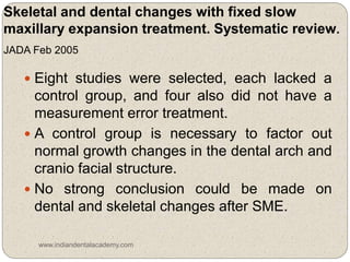 Skeletal and dental changes with fixed slow
maxillary expansion treatment. Systematic review.
JADA Feb 2005
 Eight studies were selected, each lacked a
control group, and four also did not have a
measurement error treatment.
 A control group is necessary to factor out
normal growth changes in the dental arch and
cranio facial structure.
 No strong conclusion could be made on
dental and skeletal changes after SME.
www.indiandentalacademy.com
 