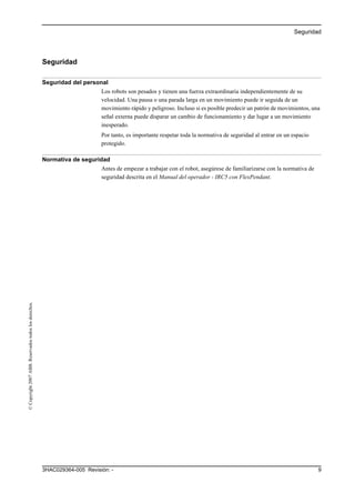 Seguridad
93HAC029364-005 Revisión: -
©Copyright2007ABB.Reservadostodoslosderechos.
Seguridad
Seguridad del personal
Los robots son pesados y tienen una fuerza extraordinaria independientemente de su
velocidad. Una pausa o una parada larga en un movimiento puede ir seguida de un
movimiento rápido y peligroso. Incluso si es posible predecir un patrón de movimientos, una
señal externa puede disparar un cambio de funcionamiento y dar lugar a un movimiento
inesperado.
Por tanto, es importante respetar toda la normativa de seguridad al entrar en un espacio
protegido.
Normativa de seguridad
Antes de empezar a trabajar con el robot, asegúrese de familiarizarse con la normativa de
seguridad descrita en el Manual del operador - IRC5 con FlexPendant.
 