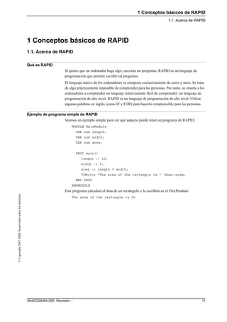 1 Conceptos básicos de RAPID
1.1. Acerca de RAPID
113HAC029364-005 Revisión: -
©Copyright2007ABB.Reservadostodoslosderechos.
1 Conceptos básicos de RAPID
1.1. Acerca de RAPID
Qué es RAPID
Si quiere que un ordenador haga algo, necesita un programa. RAPID es un lenguaje de
programación que permite escribir tal programa.
El lenguaje nativo de los ordenadores se compone exclusivamente de ceros y unos. Se trata
de algo prácticamente imposible de comprender para las personas. Por tanto, se enseña a los
ordenadores a comprender un lenguaje relativamente fácil de comprender: un lenguaje de
programación de alto nivel. RAPID es un lenguaje de programación de alto nivel. Utiliza
algunas palabras en inglés (como IF y FOR) para hacerlo comprensible para las personas.
Ejemplo de programa simple de RAPID
Veamos un ejemplo simple para ver qué aspecto puede tener un programa de RAPID:
MODULE MainModule
VAR num length;
VAR num width;
VAR num area;
PROC main()
length := 10;
width := 5;
area := length * width;
TPWrite "The area of the rectangle is " Num:=area;
END PROC
ENDMODULE
Este programa calculará el área de un rectángulo y la escribirá en el FlexPendant:
The area of the rectangle is 50
 