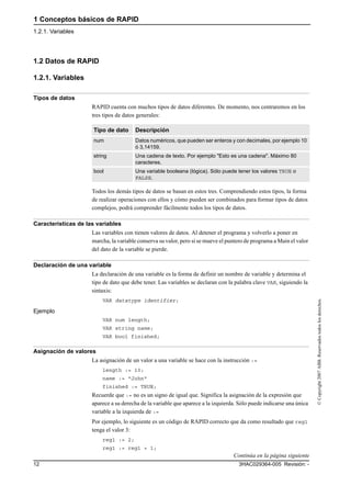 1 Conceptos básicos de RAPID
1.2.1. Variables
3HAC029364-005 Revisión: -12
©Copyright2007ABB.Reservadostodoslosderechos.
1.2 Datos de RAPID
1.2.1. Variables
Tipos de datos
RAPID cuenta con muchos tipos de datos diferentes. De momento, nos centraremos en los
tres tipos de datos generales:
Todos los demás tipos de datos se basan en estos tres. Comprendiendo estos tipos, la forma
de realizar operaciones con ellos y cómo pueden ser combinados para formar tipos de datos
complejos, podrá comprender fácilmente todos los tipos de datos.
Características de las variables
Las variables con tienen valores de datos. Al detener el programa y volverlo a poner en
marcha, la variable conserva su valor, pero si se mueve el puntero de programa a Main el valor
del dato de la variable se pierde.
Declaración de una variable
La declaración de una variable es la forma de definir un nombre de variable y determina el
tipo de dato que debe tener. Las variables se declaran con la palabra clave VAR, siguiendo la
sintaxis:
VAR datatype identifier;
Ejemplo
VAR num length;
VAR string name;
VAR bool finished;
Asignación de valores
La asignación de un valor a una variable se hace con la instrucción :=
length := 10;
name := "John"
finished := TRUE;
Recuerde que := no es un signo de igual que. Significa la asignación de la expresión que
aparece a su derecha de la variable que aparece a la izquierda. Sólo puede indicarse una única
variable a la izquierda de :=
Por ejemplo, lo siguiente es un código de RAPID correcto que da como resultado que reg1
tenga el valor 3:
reg1 := 2;
reg1 := reg1 + 1;
Tipo de dato Descripción
num Datos numéricos, que pueden ser enteros y con decimales, por ejemplo 10
ó 3,14159.
string Una cadena de texto. Por ejemplo "Esto es una cadena". Máximo 80
caracteres.
bool Una variable booleana (lógica). Sólo puede tener los valores TRUE o
FALSE.
Continúa en la página siguiente
 