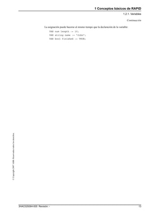 1 Conceptos básicos de RAPID
1.2.1. Variables
133HAC029364-005 Revisión: -
©Copyright2007ABB.Reservadostodoslosderechos.
La asignación puede hacerse al mismo tiempo que la declaración de la variable:
VAR num length := 10;
VAR string name := "John";
VAR bool finished := TRUE;
Continuación
 