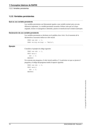 1 Conceptos básicos de RAPID
1.2.2. Variables persistentes
3HAC029364-005 Revisión: -14
©Copyright2007ABB.Reservadostodoslosderechos.
1.2.2. Variables persistentes
Qué es una variable persistente
Las variables persistentes son básicamente iguales a una variable normal, pero con una
diferencia importante. La variable persistente recuerda el último valor que se le haya
asignado, incluso si el programa es detenido y puesto en marcha de nuevo desde el principio.
Declaración de una variable persistente
Las variables persistentes se declaran con la palabra clave PERS. En el momento de la
declaración es necesario indicar un valor inicial.
PERS num nbr := 1;
PERS string string1 := "Hello";
Ejemplo
Considere el ejemplo de código siguiente:
PERS num nbr := 1;
PROC main()
nbr := 2;
ENDPROC
Si se ejecuta este programa, el valor inicial cambia a 2. La próxima vez que se ejecute el
programa, el código del programa tendrá el aspecto siguiente:
PERS num nbr := 2;
PROC main()
nbr := 2;
ENDPROC
 