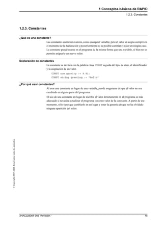 1 Conceptos básicos de RAPID
1.2.3. Constantes
153HAC029364-005 Revisión: -
©Copyright2007ABB.Reservadostodoslosderechos.
1.2.3. Constantes
¿Qué es una constante?
Las constantes contienen valores, como cualquier variable, pero el valor se asigna siempre en
el momento de la declaración y posteriormente no es posible cambiar el valor en ningún caso.
La constante puede usarse en el programa de la misma forma que una variable, si bien no se
permite asignarle un nuevo valor.
Declaración de constantes
La constante se declara con la palabra clave CONST seguida del tipo de dato, el identificador
y la asignación de un valor.
CONST num gravity := 9.81;
CONST string greating := "Hello"
¿Por qué usar constantes?
Al usar una constante en lugar de una variable, puede asegurarse de que el valor no sea
cambiado en alguna parte del programa.
El uso de una constante en lugar de escribir el valor directamente en el programa es más
adecuado si necesita actualizar el programa con otro valor de la constante. A partir de ese
momento, sólo tiene que cambiarlo en un lugar y tener la garantía de que no ha olvidado
ninguna aparición del valor.
 