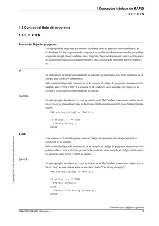 1 Conceptos básicos de RAPID
1.3.1. IF THEN
173HAC029364-005 Revisión: -
©Copyright2007ABB.Reservadostodoslosderechos.
1.3 Control del flujo del programa
1.3.1. IF THEN
Acerca del flujo del programa
Los ejemplos de programa que hemos visto hasta ahora se ejecutan secuencialmente, de
arriba abajo. En los programas más complejos, es posible que deseemos controlar qué código
se ejecuta, en qué orden y cuántas veces. En primer lugar echaremos un vistazo a cómo crear
las condiciones necesarias para determinar si una secuencia de programa debe ejecutarse o
no.
IF
La instrucción IF puede usarse cuando un conjunto de sentencias sólo debe ejecutarse si se
cumple una condición determinada.
Si la condición lógica de la sentencia IF se cumple, el código de programa situado entre las
palabras clave THEN y ENDIF se ejecuta. Si la condición no se cumple, ese código no se
ejecuta y la ejecución continúa después de ENDIF.
Ejemplo
En este ejemplo, la cadena string1 se escribe en el FlexPendant si no es una cadena vacía.
Si string1 es una cadena vacía, es decir, no contiene ningún carácter, no se realiza ninguna
acción.
VAR string string1 := "Hello";
IF string1 <> "" THEN
TPWrite string1;
ENDIF
ELSE
Una sentencia IF también puede contener código de programa para su ejecución si la
condición no se cumple.
Si la condición lógica de la sentencia IF se cumple, el código de programa situado entre las
palabras clave THEN y ELSE se ejecuta. Si la condición no se cumple, el código situado entre
las palabras clave ELSE y ENDIF se ejecuta.
Ejemplo
En este ejemplo, la cadena string1 se escribe en el FlexPendant si no es una cadena vacía.
Si string1 es una cadena vacía, se escribe el texto "The string is empty".
VAR string string1 := "Hello";
IF string1 <> "" THEN
TPWrite string1;
ELSE
TPWrite "The string is empty";
ENDIF
Continúa en la página siguiente
 