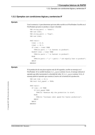 1 Conceptos básicos de RAPID
1.3.2. Ejemplos con condiciones lógicas y sentencias IF
193HAC029364-005 Revisión: -
©Copyright2007ABB.Reservadostodoslosderechos.
1.3.2. Ejemplos con condiciones lógicas y sentencias IF
Ejemplo
Usar la sentencia IF para determinar qué texto debe escribir en el FlexPendant. Escribir en el
FlexPendant qué pieza se produce a mayor velocidad.
VAR string part1 := "Shaft";
VAR num time1;
VAR string part2 := "Pipe";
VAR num time2;
PROC main()
time1 := 41.8;
time2 := 38.7;
IF time1 < time2 THEN
TPWrite part1 + " is fastest to produce";
ELSEIF time1 > time2 THEN
TPWrite part2 + " is fastest to produce";
ELSE
TPWrite part1 + " y " + part2 + " are equally fast to produce";
ENDIF
ENDPROC
Ejemplo
Si la producción de una pieza requiere más de 60 segundos, escribir un mensaje en el
FlexPendant. Si la variable booleana full_speed contiene FALSE, el mensaje indicará al
operador que debe incrementar la velocidad del robot. Si full_speed contiene TRUE, el
mensaje pedirá al operador que examine el motivo de la lentitud de la producción.
VAR num time := 62.3;
VAR bool full_speed := TRUE;
PROC main()
IF time > 60 THEN
IF full_speed THEN
TPWrite "Examine why the production is slow";
ELSE
TPWrite "Increase robot speed for faster production";
ENDIF
ENDIF
ENDPROC
 