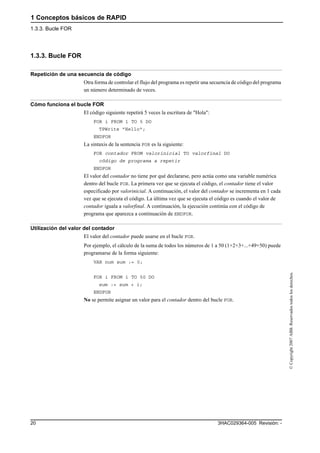 1 Conceptos básicos de RAPID
1.3.3. Bucle FOR
3HAC029364-005 Revisión: -20
©Copyright2007ABB.Reservadostodoslosderechos.
1.3.3. Bucle FOR
Repetición de una secuencia de código
Otra forma de controlar el flujo del programa es repetir una secuencia de código del programa
un número determinado de veces.
Cómo funciona el bucle FOR
El código siguiente repetirá 5 veces la escritura de "Hola":
FOR i FROM 1 TO 5 DO
TPWrite "Hello";
ENDFOR
La sintaxis de la sentencia FOR es la siguiente:
FOR contador FROM valorinicial TO valorfinal DO
código de programa a repetir
ENDFOR
El valor del contador no tiene por qué declararse, pero actúa como una variable numérica
dentro del bucle FOR. La primera vez que se ejecuta el código, el contador tiene el valor
especificado por valorinicial. A continuación, el valor del contador se incrementa en 1 cada
vez que se ejecuta el código. La última vez que se ejecuta el código es cuando el valor de
contador iguala a valorfinal. A continuación, la ejecución continúa con el código de
programa que aparezca a continuación de ENDFOR.
Utilización del valor del contador
El valor del contador puede usarse en el bucle FOR.
Por ejemplo, el cálculo de la suma de todos los números de 1 a 50 (1+2+3+...+49+50) puede
programarse de la forma siguiente:
VAR num sum := 0;
FOR i FROM 1 TO 50 DO
sum := sum + i;
ENDFOR
No se permite asignar un valor para el contador dentro del bucle FOR.
 