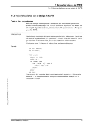 1 Conceptos básicos de RAPID
1.4.2. Recomendaciones para el código de RAPID
233HAC029364-005 Revisión: -
©Copyright2007ABB.Reservadostodoslosderechos.
1.4.2. Recomendaciones para el código de RAPID
Palabras clave en mayúsculas
RAPID no distingue entre mayúsculas y minúsculas, pero se recomienda que todas las
palabras reservadas (por ejemplo VAR, PROC) se escriban con mayúsculas. Para obtener una
lista completa de palabras reservadas, consulte el Manual de referencia técnica - Descripción
general de RAPID.
Indentaciones
Para facilitar la comprensión del código de programación, utilice indentaciones. Todo lo que
esté dentro de un procedimiento PROC (entre PROC y ENDPROC) debe estar indentado. Todo lo
que esté dentro de una sentencia IF-, FOR- o WHILE debe estar aún más indentado.
Al programar con el FlexPendant, la indentación se realiza automáticamente.
Ejemplo
VAR bool repeat;
VAR num times;
PROC main()
repeat := TRUE;
times := 3;
IF repeat THEN
FOR i FROM 1 TO times DO
TPWrite "Hello!";
ENDFOR
ENDIF
END PROC
Observe que es fácil comprobar dónde comienza y termina la sentencia IF. Si tiene varias
sentencias IF sin ninguna indentación, sería prácticamente imposible saber qué ENDIF
corresponde a cada IF.
 