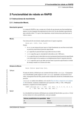 2 Funcionalidad de robots en RAPID
2.1.1. Instrucción MoveL
253HAC029364-005 Revisión: -
©Copyright2007ABB.Reservadostodoslosderechos.
2 Funcionalidad de robots en RAPID
2.1 Instrucciones de movimiento
2.1.1. Instrucción MoveL
Descripción general
La ventaja de RAPID es que, excepto por el hecho de que presenta una funcionalidad que
aparece en otros lenguajes de programación de alto nivel, ha sido diseñado especialmente
para controlar robots. Y lo que es más importante, existen instrucciones para hacer que el
robot se mueva.
MoveL
Una instrucción de movimiento simple puede tener el aspecto siguiente:
MoveL p10, v1000, fine, tool0;
Donde:
• MoveL es una instrucción que mueve el robot linealmente (en una línea recta) desde
su posición actual hasta la posición especificada.
• p10 especifica la posición hasta la que debe moverse el robot.
• v1000 especifica que la velocidad del robot debe ser de 1.000 mm/s.
• fine especifica que el robot debe moverse exactamente hasta la posición especificada
y no tomar atajos en las esquinas en su desplazamiento hasta la siguiente posición.
• tool0 especifica que lo que debe moverse hasta la posición especificada es la brida
de montaje situada en el extremo del robot.
Sintaxis de MoveL
MoveL ToPoint Speed Zone Tool;
ToPoint
El punto de destino, definido por una constante del tipo de dato robtarget. Al programar
con el FlexPendant, puede asignar un valor robtarget apuntando a una posición con el
robot. Al programar fuera de línea, puede resultar complicado calcular las coordenadas de una
posición.
robtarget se explica más adelante, en la sección Tipos de datos compuestos en la página
48. De momento, aceptemos simplemente que la posición x=600, y=-100, z=800 puede
declararse y asignarse de la forma siguiente:
CONST robtarget p10 := [ [600, -100, 800], [1, 0, 0, 0], [0, 0, 0,
0], [ 9E9, 9E9, 9E9, 9E9, 9E9, 9E9] ];
Speed
La velocidad del movimiento, definida por una constante del tipo de dato speeddata. Existe
un buen número de valores predefinidos, como por ejemplo:
Valores predefinidos de speeddata Valor
v5 5 mm/s
v100 100 mm/s
Continúa en la página siguiente
 
