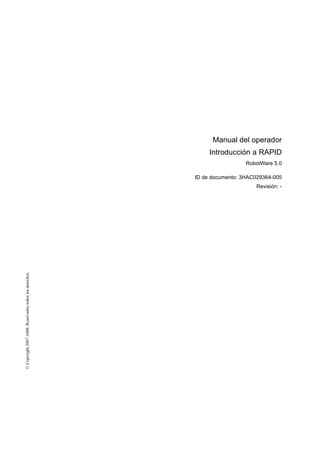 ©Copyright2007ABB.Reservadostodoslosderechos.
Manual del operador
Introducción a RAPID
RobotWare 5.0
ID de documento: 3HAC029364-005
Revisión: -
 