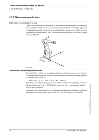 2 Funcionalidad de robots en RAPID
2.1.2. Sistemas de coordenadas
3HAC029364-005 Revisión: -28
©Copyright2007ABB.Reservadostodoslosderechos.
2.1.2. Sistemas de coordenadas
Sistema de coordenadas de la base
La posición de destino de una instrucción de movimiento se define en forma de coordenadas
de un sistema de coordenadas. Si no se especifica ningún sistema de coordenadas, la posición
se indica de forma relativa al sistema de coordenadas de la base del robot (también conocido
como base de coordenadas de la base). El sistema de coordenadas de la base tiene su origen
en la base del robot.
xx0700000397
Sistemas de coordenadas personalizados
Es posible definir y utilizar otro sistema de coordenadas con las instrucciones de movimiento.
El sistema de coordenadas que la instrucción de movimiento debe utilizar se especifica con
el argumento opcional WObj.
MoveL p10, v1000, z50, tool0 WObj:=wobj1;
Para obtener más información acerca de cómo definir un sistema de coordenadas, consulte el
Manual de referencia técnica - RAPID Instrucciones, funciones y tipos de datos, sección
Tipos de datos y wobjdata.
Para obtener más información acerca de los sistemas de coordenadas, consulte el Manual de
referencia técnica - Descripción general de RAPID, sección Sistemas de coordenadas.
 