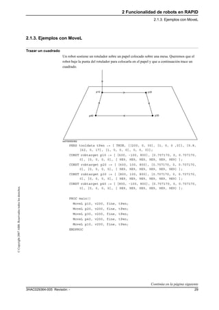 2 Funcionalidad de robots en RAPID
2.1.3. Ejemplos con MoveL
293HAC029364-005 Revisión: -
©Copyright2007ABB.Reservadostodoslosderechos.
2.1.3. Ejemplos con MoveL
Trazar un cuadrado
Un robot sostiene un rotulador sobre un papel colocado sobre una mesa. Queremos que el
robot baje la punta del rotulador para colocarla en el papel y que a continuación trace un
cuadrado.
xx0700000362
PERS tooldata tPen := [ TRUE, [[200, 0, 30], [1, 0, 0 ,0]], [0.8,
[62, 0, 17], [1, 0, 0, 0], 0, 0, 0]];
CONST robtarget p10 := [ [600, -100, 800], [0.707170, 0, 0.707170,
0], [0, 0, 0, 0], [ 9E9, 9E9, 9E9, 9E9, 9E9, 9E9] ];
CONST robtarget p20 := [ [600, 100, 800], [0.707170, 0, 0.707170,
0], [0, 0, 0, 0], [ 9E9, 9E9, 9E9, 9E9, 9E9, 9E9] ];
CONST robtarget p30 := [ [800, 100, 800], [0.707170, 0, 0.707170,
0], [0, 0, 0, 0], [ 9E9, 9E9, 9E9, 9E9, 9E9, 9E9] ];
CONST robtarget p40 := [ [800, -100, 800], [0.707170, 0, 0.707170,
0], [0, 0, 0, 0], [ 9E9, 9E9, 9E9, 9E9, 9E9, 9E9] ];
PROC main()
MoveL p10, v200, fine, tPen;
MoveL p20, v200, fine, tPen;
MoveL p30, v200, fine, tPen;
MoveL p40, v200, fine, tPen;
MoveL p10, v200, fine, tPen;
ENDPROC
Continúa en la página siguiente
 