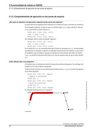 2 Funcionalidad de robots en RAPID
2.1.5. Comportamiento de ejecución en las zonas de esquina
3HAC029364-005 Revisión: -32
©Copyright2007ABB.Reservadostodoslosderechos.
2.1.5. Comportamiento de ejecución en las zonas de esquina
¿Por qué se requiere una ejecución especial en las zonas de esquina?
La ejecución de un programa suele realizarse en el orden en el que se escriben las sentencias.
En el ejemplo siguiente, el robot se mueve en primer lugar a p10, luego calcula el valor de
reg1 y por último se mueve hasta p20:
MoveL p10, v1000, fine, tool0;
reg1 := reg2 + reg3;
MoveL p20, v1000, fine, tool0;
Sin embargo, observe ahora el ejemplo siguiente:
MoveL p10, v1000, z50, tool0;
reg1 := reg2 + reg3;
MoveL p20, v1000, fine, tool0;
Si el cálculo de reg1 no comenzara hasta que el robot se encontrara en p10, el robot tendría
que detenerse en ese punto y esperar a la siguiente instrucción de movimiento. Lo que ocurre
en realidad es que el código se ejecuta con antelación al movimiento del robot. Se calcula
reg1 y se calcula la trayectoria del robot en la zona de esquina antes de que el robot alcance
p10.
Cómo afecta esto a mi programa
En muchos casos, el momento exacto de la ejecución no afecta al programa. Sin embargo, hay
ejemplos en los que sí afecta al programa.
Si desea trazar una línea con una pistola pulverizadora entre p10 y p20 y escribe el programa
de la forma siguiente:
MoveL p10, v300, z10, tspray;
! Empezar a pulverizar
SetDO do1, 1;
MoveL p20, v300, z10, tspray;
! Dejar de pulverizar
SetDO do1, 0;
MoveL p30, v300, fine, tspray;
El resultado puede parecerse a lo siguiente:
xx0700000387
Continúa en la página siguiente
 