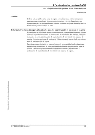 2 Funcionalidad de robots en RAPID
2.1.5. Comportamiento de ejecución en las zonas de esquina
333HAC029364-005 Revisión: -
©Copyright2007ABB.Reservadostodoslosderechos.
Solución
Si desea activar señales en las zonas de esquina y no utiliza fine, existen instrucciones
especiales para resolverlo, por ejemplo MoveLDO, TriggL y DispL. Para obtener más
información acerca de estas instrucciones, consulte el Manual de referencia técnica - RAPID
Instrucciones, funciones y tipos de datos.
Evite las instrucciones de espera o los cálculos pesados a continuación de las zonas de esquina
El controlador del robot puede calcular el movimiento del robot en las trayectorias de esquina
incluso si hay instrucciones entre las instrucciones de movimiento. Sin embargo, si hay una
instrucción de espera a continuación de una instrucción de movimiento con una zona de
esquina, el robot no será capaz de gestionarlo. Utilice fine en la instrucción de movimiento
antes de una instrucción de espera.
También existe una limitación en cuanto al número (y la complejidad) de los cálculos que
puede realizar el controlador de robot entre las instrucciones de movimiento con zonas de
esquina. Esto constituye principalmente un problema al llamar a procedimientos a
continuación de una instrucción de movimiento con una zona de esquina.
Continuación
 