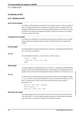 2 Funcionalidad de robots en RAPID
2.2.1. Señales de E/S
3HAC029364-005 Revisión: -34
©Copyright2007ABB.Reservadostodoslosderechos.
2.2 Señales de E/S
2.2.1. Señales de E/S
Acerca de las señales
Las señales se utilizan para la comunicación con los equipos externos con los que coopera el
robot. Las señales de entrada son activadas por los equipos externos y pueden usarse en el
programa de RAPID para iniciar la realización de alguna operación con el robot. Las señales
de salida son activadas por el programa de RAPID y actúan para comunicar a los equipos
externos que deben hacer algo.
Configuración de señales
Las señales son configuradas en los parámetros de sistema del sistema de robot. Es posible
definir nombres personalizados para las señales. No deben declararse en el programa de
RAPID.
Entrada digital
Las señales digitales de entrada pueden tener los valores 0 ó 1. El programa de RAPID puede
leer su valor pero no cambiarlo.
Ejemplo
Si la señal digital de entrada di1 tiene el valor 1, el robot se mueve.
IF di1 = 1 THEN
MoveL p10, v1000, fine, tPen;
ENDIF
Salida digital
Las señales digitales de salida pueden tener los valores 0 ó 1. El programa de RAPID puede
establecer el valor de una señal digital de salida y con ello influir en el comportamiento de los
equipos externos. El valor de una señal digital de salida se establece con la instrucción SetDO.
Ejemplo
El robot cuenta con una herramienta pinza que puede cerrarse con la señal digital de salida
do_grip. El robot se mueve hasta la posición en la que se encuentra el rotulador y cierra la
pinza. A continuación, el robot se mueve hasta donde debe trazar, ahora usando la
herramienta tPen.
MoveJ p0, vmax, fine, tGripper;
SetDO do_grip, 1;
MoveL p10, v1000, fine, tPen;
Otros tipos de señales
Las señales digitales son las más comunes y fáciles de usar. Si una señal necesita tener un
valor distinto de 0 ó 1, existen señales analógicas y grupos de señales digitales que pueden
tener otros valores. Estos tipos de señales no se tratan en este manual.
 