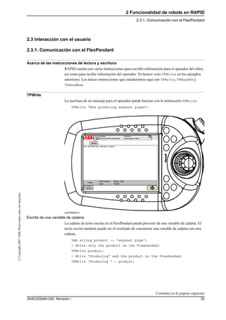 2 Funcionalidad de robots en RAPID
2.3.1. Comunicación con el FlexPendant
353HAC029364-005 Revisión: -
©Copyright2007ABB.Reservadostodoslosderechos.
2.3 Interacción con el usuario
2.3.1. Comunicación con el FlexPendant
Acerca de las instrucciones de lectura y escritura
RAPID cuenta con varias instrucciones para escribir información para el operador del robot,
así como para recibir información del operador. Ya hemos visto TPWrite en los ejemplos
anteriores. Las únicas instrucciones que estudiaremos aquí son TPWrite, TPReadFK y
TPReadNum.
TPWrite
La escritura de un mensaje para el operador puede hacerse con la instrucción TPWrite.
TPWrite "Now producing exhaust pipes";
xx0700000374
Escrita de una variable de cadena
La cadena de texto escrita en el FlexPendant puede provenir de una variable de cadena. El
texto escrito también puede ser el resultado de concatenar una variable de cadena con otra
cadena.
VAR string product := "exhaust pipe";
! Write only the product on the FlexPendant
TPWrite product;
! Write "Producing" and the product on the FlexPendant
TPWrite "Producing " + product;
Continúa en la página siguiente
 
