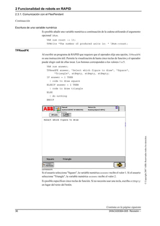 2 Funcionalidad de robots en RAPID
2.3.1. Comunicación con el FlexPendant
3HAC029364-005 Revisión: -36
©Copyright2007ABB.Reservadostodoslosderechos.
Escritura de una variable numérica
Es posible añadir una variable numérica a continuación de la cadena utilizando el argumento
opcional Num.
VAR num count := 13;
TPWrite "The number of produced units is: " Num:=count;
TPReadFK
Al escribir un programa de RAPID que requiere que el operador elija una opción, TPReadFK
es una instrucción útil. Permite la visualización de hasta cinco teclas de función y el operador
puede elegir cuál de ellas tocar. Los botones corresponden a los valores 1 a 5.
VAR num answer;
TPReadFK answer, "Select which figure to draw", "Square",
"Triangle", stEmpty, stEmpty, stEmpty;
IF answer = 1 THEN
! code to draw square
ELSEIF answer = 2 THEN
! code to draw triangle
ELSE
! do nothing
ENDIF
xx0700000376
Si el usuario selecciona "Square", la variable numérica answer recibe el valor 1. Si el usuario
selecciona "Triangle", la variable numérica answer recibe el valor 2.
Es posible especificar cinco teclas de función. Si no necesita usar una tecla, escriba stEmpty
en lugar del texto del botón.
Continuación
Continúa en la página siguiente
 