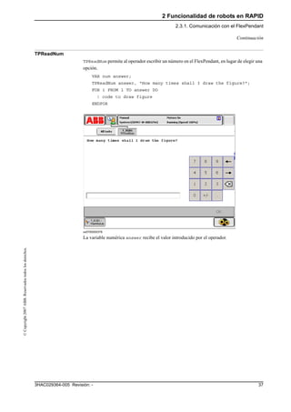 2 Funcionalidad de robots en RAPID
2.3.1. Comunicación con el FlexPendant
373HAC029364-005 Revisión: -
©Copyright2007ABB.Reservadostodoslosderechos.
TPReadNum
TPReadNum permite al operador escribir un número en el FlexPendant, en lugar de elegir una
opción.
VAR num answer;
TPReadNum answer, "How many times shall I draw the figure?";
FOR i FROM 1 TO answer DO
! code to draw figure
ENDFOR
xx0700000378
La variable numérica answer recibe el valor introducido por el operador.
Continuación
 