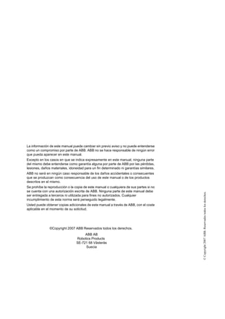 ©Copyright2007ABB.Reservadostodoslosderechos.
La información de este manual puede cambiar sin previo aviso y no puede entenderse
como un compromiso por parte de ABB. ABB no se hace responsable de ningún error
que pueda aparecer en este manual.
Excepto en los casos en que se indica expresamente en este manual, ninguna parte
del mismo debe entenderse como garantía alguna por parte de ABB por las pérdidas,
lesiones, daños materiales, idoneidad para un fin determinado ni garantías similares.
ABB no será en ningún caso responsable de los daños accidentales o consecuentes
que se produzcan como consecuencia del uso de este manual o de los productos
descritos en el mismo.
Se prohíbe la reproducción o la copia de este manual o cualquiera de sus partes si no
se cuenta con una autorización escrita de ABB. Ninguna parte de este manual debe
ser entregada a terceros ni utilizada para fines no autorizados. Cualquier
incumplimiento de esta norma será perseguido legalmente.
Usted puede obtener copias adicionales de este manual a través de ABB, con el coste
aplicable en el momento de su solicitud.
©Copyright 2007 ABB Reservados todos los derechos.
ABB AB
Robotics Products
SE-721 68 Västerås
Suecia
 