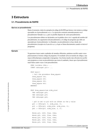 3 Estructura
3.1. Procedimiento de RAPID
393HAC029364-005 Revisión: -
©Copyright2007ABB.Reservadostodoslosderechos.
3 Estructura
3.1. Procedimiento de RAPID
Qué es un procedimiento
Hasta el momento, todos los ejemplos de código de RAPID que hemos visto tenían su código
ejecutable en el procedimiento main. La ejecución comienza automáticamente en el
procedimiento llamado main, pero es posible disponer de varios procedimientos.
Los procedimientos deben ser declarados con la palabra clave PROC seguida del nombre del
procedimiento, los argumentos del procedimiento y el código de programa que debe ser
ejecutado por el procedimiento. La llamada a un procedimiento se hace desde otro
procedimiento (excepto en el caso de main, al que se llama directamente cuando se inicia el
programa).
Ejemplo
Si queremos trazar cuatro cuadrados de tamaños diferentes, podemos escribir cuatro veces
prácticamente el mismo código de programa. El resultado sería un montón de código y una
mayor dificultad para comprender el programa. Una forma mucho más eficiente de escribir
este programa es crear un procedimiento que traza el cuadrado y hacer que el procedimiento
main llame cuatro veces a este procedimiento.
PERS tooldata tPen:= ...
CONST robtarget p10:= ...
PROC main()
! Call the procedure draw_square
draw_square 100;
draw_square 200;
draw_square 300;
draw_square 400;
ENDPROC
PROC draw_square(num side_size)
VAR robtarget p20;
VAR robtarget p30;
VAR robtarget p40;
! p20 is set to p10 with an offset on the y value
p20 := Offs(p10, 0, side_size, 0);
p30 := Offs(p10, side_size, side_size, 0);
p40 := Offs(p10, side_size, 0, 0);
MoveL p10, v200, fine, tPen;
MoveL p20, v200, fine, tPen;
MoveL p30, v200, fine, tPen;
MoveL p40, v200, fine, tPen;
MoveL p10, v200, fine, tPen;
Continúa en la página siguiente
 