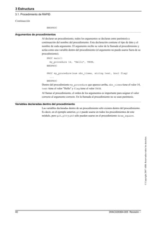 3 Estructura
3.1. Procedimiento de RAPID
3HAC029364-005 Revisión: -40
©Copyright2007ABB.Reservadostodoslosderechos.
ENDPROC
Argumentos de procedimientos
Al declarar un procedimiento, todos los argumentos se declaran entre paréntesis a
continuación del nombre del procedimiento. Esta declaración contiene el tipo de dato y el
nombre de cada argumento. El argumento recibe su valor de la llamada al procedimiento y
actúa como una variable dentro del procedimiento (el argumento no puede usarse fuera de su
procedimiento).
PROC main()
my_procedure 14, "Hello", TRUE;
ENDPROC
PROC my_procedure(num nbr_times, string text, bool flag)
...
ENDPROC
Dentro del procedimiento my_procedure que aparece arriba, nbr_times tiene el valor 14,
text tiene el valor "Hello" y flag tiene el valor TRUE.
Al llamar al procedimiento, el orden de los argumentos es importante para asignar el valor
correcto al argumento correcto. En la llamada al procedimiento no se usan paréntesis.
Variables declaradas dentro del procedimiento
Las variables declaradas dentro de un procedimiento sólo existen dentro del procedimiento.
Es decir, en el ejemplo anterior, p10 puede usarse en todos los procedimientos de este
módulo, pero p20, p30 y p40 sólo pueden usarse en el procedimiento draw_square.
Continuación
 