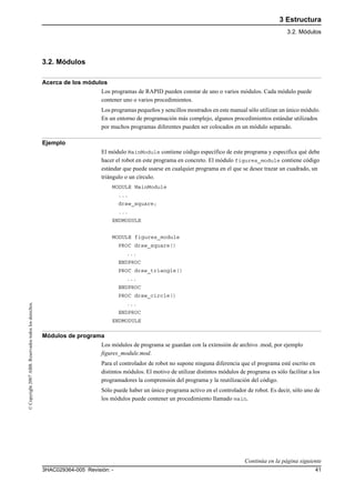 3 Estructura
3.2. Módulos
413HAC029364-005 Revisión: -
©Copyright2007ABB.Reservadostodoslosderechos.
3.2. Módulos
Acerca de los módulos
Los programas de RAPID pueden constar de uno o varios módulos. Cada módulo puede
contener uno o varios procedimientos.
Los programas pequeños y sencillos mostrados en este manual sólo utilizan un único módulo.
En un entorno de programación más complejo, algunos procedimientos estándar utilizados
por muchos programas diferentes pueden ser colocados en un módulo separado.
Ejemplo
El módulo MainModule contiene código específico de este programa y especifica qué debe
hacer el robot en este programa en concreto. El módulo figures_module contiene código
estándar que puede usarse en cualquier programa en el que se desee trazar un cuadrado, un
triángulo o un círculo.
MODULE MainModule
...
draw_square;
...
ENDMODULE
MODULE figures_module
PROC draw_square()
...
ENDPROC
PROC draw_triangle()
...
ENDPROC
PROC draw_circle()
...
ENDPROC
ENDMODULE
Módulos de programa
Los módulos de programa se guardan con la extensión de archivo .mod, por ejemplo
figures_module.mod.
Para el controlador de robot no supone ninguna diferencia que el programa esté escrito en
distintos módulos. El motivo de utilizar distintos módulos de programa es sólo facilitar a los
programadores la comprensión del programa y la reutilización del código.
Sólo puede haber un único programa activo en el controlador de robot. Es decir, sólo uno de
los módulos puede contener un procedimiento llamado main.
Continúa en la página siguiente
 