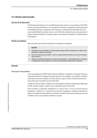 3 Estructura
3.3. Diseño estructurado
433HAC029364-005 Revisión: -
©Copyright2007ABB.Reservadostodoslosderechos.
3.3. Diseño estructurado
Acerca de la estructura
Al enfrentarse por primera vez a un problema que desea resolver con un programa de RAPID,
analice con calma el problema y sus componentes. Si empieza a programar sin primero pensar
la totalidad del diseño, su programa será irracional. Un programa bien diseñado tiene una
menor probabilidad de contener errores y es más fácil de comprender para otras personas. El
tiempo dedicado al diseño se recupera muchas veces durante las pruebas y el mantenimiento
del programa.
Divida el problema
Siga estos pasos para dividir el problema en fragmentos manejables:
Ejemplo
Descripción del problema
Crear un programa de RAPID capaz de trazar cuadrados o triángulos en un papel. Dejar que
el operador decida si lo siguiente que debe trazarse es un cuadrado o un triángulo. Cuando el
robot termina de trazar la figura, el usuario debe ser capaz de hacer la misma selección de
nuevo hasta que el operador toca un botón Salir.
Cuando el robot ha trazado 10 figuras en el mismo papel, escribir un mensaje para indicar que
se debe sustituir el papel y esperar a que el operador toque un botón OK.
Entre un dibujo y el siguiente, comprobar si di1 tiene el valor 1. Si es así, moverse hasta un
sacapuntas y cambiar do1 a 1 para poner en marcha el sacapuntas e introducir lentamente el
lápiz en el sacapuntas. Normalmente, necesitamos redefinir la herramienta dado que se acorta
al afilarla, pero en este ejemplo omitiremos ese paso.
Acción
1. Identifique la funcionalidad a mayor escala. Intente dividir el problema en piezas más
pequeñas y fáciles de manejar.
2. Cree una estructura de diseño. Trace un mapa de las funciones y de cómo se relacio-
narán entre sí.
3. Observe los distintos bloques de la estructura de diseño. ¿Es posible dividir un bloqueo
en fragmentos más pequeños? ¿Qué se necesita para implementar el bloque?
Continúa en la página siguiente
 