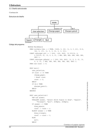 3 Estructura
3.3. Diseño estructurado
3HAC029364-005 Revisión: -44
©Copyright2007ABB.Reservadostodoslosderechos.
Estructura de diseño
en0700000381
Código del programa
MODULE MainModule
PERS tooldata tPen := [ TRUE, [[200, 0, 30], [1, 0, 0 ,0]], [0.8,
[62, 0, 17], [1, 0, 0, 0], 0, 0, 0]];
CONST robtarget p10 := [ [600, -100, 800], [0.707170, 0,
0.707170, 0], [0, 0, 0, 0], [ 9E9, 9E9, 9E9, 9E9, 9E9, 9E9,
9E9] ];
CONST robtarget pSharp1 := [ [200, 500, 850], [1, 0, 0, 0], [0,
0, 0, 0], [ 9E9, 9E9, 9E9, 9E9, 9E9, 9E9, 9E9] ];
PERS num count := 0;
PROC main()
user_selection;
IF count >= 10 THEN
change_paper;
! Reset count
count := 0;
ENDIF
IF di=1 THEN
sharpen_pencil;
ENDIF
ENDPROC
PROC user_selection()
VAR num answer;
TPReadFK answer, "Select which figure to draw", "Square",
"Triangle", "Quit", stEmpty, stEmpty;
IF answer = 1 THEN
draw_square;
count := count + 1;
ELSEIF answer = 2 THEN
draw_triangle;
count := count + 1;
ELSE
quit;
ENDIF
Continuación
Continúa en la página siguiente
 
