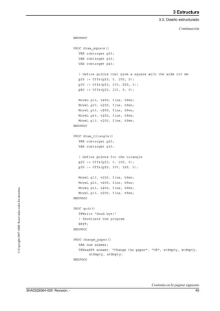 3 Estructura
3.3. Diseño estructurado
453HAC029364-005 Revisión: -
©Copyright2007ABB.Reservadostodoslosderechos.
ENDPROC
PROC draw_square()
VAR robtarget p20;
VAR robtarget p30;
VAR robtarget p40;
! Define points that give a square with the side 200 mm
p20 := Offs(p10, 0, 200, 0);
p30 := Offs(p10, 200, 200, 0);
p40 := Offs(p10, 200, 0, 0);
MoveL p10, v200, fine, tPen;
MoveL p20, v200, fine, tPen;
MoveL p30, v200, fine, tPen;
MoveL p40, v200, fine, tPen;
MoveL p10, v200, fine, tPen;
ENDPROC
PROC draw_triangle()
VAR robtarget p20;
VAR robtarget p30;
! Define points for the triangle
p20 := Offs(p10, 0, 200, 0);
p30 := Offs(p10, 200, 100, 0);
MoveL p10, v200, fine, tPen;
MoveL p20, v200, fine, tPen;
MoveL p30, v200, fine, tPen;
MoveL p10, v200, fine, tPen;
ENDPROC
PROC quit()
TPWrite "Good bye!"
! Terminate the program
EXIT;
ENDPROC
PROC change_paper()
VAR num answer;
TPReadFK answer, "Change the paper", "OK", stEmpty, stEmpty,
stEmpty, stEmpty;
ENDPROC
Continuación
Continúa en la página siguiente
 