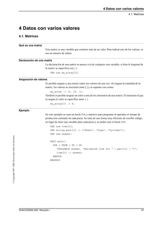 4 Datos con varios valores
4.1. Matrices
473HAC029364-005 Revisión: -
©Copyright2007ABB.Reservadostodoslosderechos.
4 Datos con varios valores
4.1. Matrices
Qué es una matriz
Una matriz es una variable que contiene más de un valor. Para indicar uno de los valores, se
usa un número de índice.
Declaración de una matriz
La declaración de una matriz se parece a la de cualquier otra variable, si bien la longitud de
la matriz se especifica con { }.
VAR num my_array{3};
Asignación de valores
Es posible asignar a una matriz todos sus valores de una vez. Al asignar la totalidad de la
matriz, los valores se encierran entre [ ] y se separan con comas.
my_array := [5, 10, 7];
También es posible asignar un valor a uno de los elementos de una matriz. El elemento al que
se asigna el valor se especifica entre { }.
my_array{3} := 8;
Ejemplo
En este ejemplo se usan un bucle FOR y matrices para preguntar al operador el tiempo de
producción estimado de cada pieza. Se trata de una forma muy eficiente de escribir código,
en lugar de tener una variable para cada pieza y no poder usar el bucle FOR.
VAR num time{3};
VAR string part{3} := ["Shaft", "Pipe", "Cylinder"];
VAR num answer;
PROC main()
FOR i FROM 1 TO 3 DO
TPReadNum answer, "Estimated time for " + part{i} + "?";
time{i} := answer;
ENDFOR
ENDPROC
 