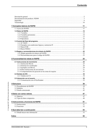 Contenido
33HAC029364-005 Revisión: -
©Copyright2007ABB.Reservadostodoslosderechos.
Descripción general . . . . . . . . . . . . . . . . . . . . . . . . . . . . . . . . . . . . . . . . . . . . . . . . . . . . . . . . . . . . . . . . . . . . . 5
Documentación del producto, M2004 . . . . . . . . . . . . . . . . . . . . . . . . . . . . . . . . . . . . . . . . . . . . . . . . . . . . . . . 7
Seguridad . . . . . . . . . . . . . . . . . . . . . . . . . . . . . . . . . . . . . . . . . . . . . . . . . . . . . . . . . . . . . . . . . . . . . . . . . . . . . 9
Terminología . . . . . . . . . . . . . . . . . . . . . . . . . . . . . . . . . . . . . . . . . . . . . . . . . . . . . . . . . . . . . . . . . . . . . . . . . 10
1 Conceptos básicos de RAPID 11
1.1 Acerca de RAPID . . . . . . . . . . . . . . . . . . . . . . . . . . . . . . . . . . . . . . . . . . . . . . . . . . . . . . . . . . . . . . . . . . . 11
1.2 Datos de RAPID. . . . . . . . . . . . . . . . . . . . . . . . . . . . . . . . . . . . . . . . . . . . . . . . . . . . . . . . . . . . . . . . . . . . 12
1.2.1 Variables. . . . . . . . . . . . . . . . . . . . . . . . . . . . . . . . . . . . . . . . . . . . . . . . . . . . . . . . . . . . . . . . . . . . . 12
1.2.2 Variables persistentes . . . . . . . . . . . . . . . . . . . . . . . . . . . . . . . . . . . . . . . . . . . . . . . . . . . . . . . . . . . 14
1.2.3 Constantes. . . . . . . . . . . . . . . . . . . . . . . . . . . . . . . . . . . . . . . . . . . . . . . . . . . . . . . . . . . . . . . . . . . . 15
1.2.4 Operadores . . . . . . . . . . . . . . . . . . . . . . . . . . . . . . . . . . . . . . . . . . . . . . . . . . . . . . . . . . . . . . . . . . . 16
1.3 Control del flujo del programa. . . . . . . . . . . . . . . . . . . . . . . . . . . . . . . . . . . . . . . . . . . . . . . . . . . . . . . . 17
1.3.1 IF THEN. . . . . . . . . . . . . . . . . . . . . . . . . . . . . . . . . . . . . . . . . . . . . . . . . . . . . . . . . . . . . . . . . . . . . 17
1.3.2 Ejemplos con condiciones lógicas y sentencias IF. . . . . . . . . . . . . . . . . . . . . . . . . . . . . . . . . . . . . 19
1.3.3 Bucle FOR . . . . . . . . . . . . . . . . . . . . . . . . . . . . . . . . . . . . . . . . . . . . . . . . . . . . . . . . . . . . . . . . . . . 20
1.3.4 Bucle WHILE . . . . . . . . . . . . . . . . . . . . . . . . . . . . . . . . . . . . . . . . . . . . . . . . . . . . . . . . . . . . . . . . 21
1.4 Reglas y recomendaciones de sintaxis de RAPID. . . . . . . . . . . . . . . . . . . . . . . . . . . . . . . . . . . . . . . . 22
1.4.1 Reglas generales de sintaxis de RAPID . . . . . . . . . . . . . . . . . . . . . . . . . . . . . . . . . . . . . . . . . . . . . 22
1.4.2 Recomendaciones para el código de RAPID . . . . . . . . . . . . . . . . . . . . . . . . . . . . . . . . . . . . . . . . . 23
2 Funcionalidad de robots en RAPID 25
2.1 Instrucciones de movimiento . . . . . . . . . . . . . . . . . . . . . . . . . . . . . . . . . . . . . . . . . . . . . . . . . . . . . . . . 25
2.1.1 Instrucción MoveL . . . . . . . . . . . . . . . . . . . . . . . . . . . . . . . . . . . . . . . . . . . . . . . . . . . . . . . . . . . . . 25
2.1.2 Sistemas de coordenadas . . . . . . . . . . . . . . . . . . . . . . . . . . . . . . . . . . . . . . . . . . . . . . . . . . . . . . . . 28
2.1.3 Ejemplos con MoveL . . . . . . . . . . . . . . . . . . . . . . . . . . . . . . . . . . . . . . . . . . . . . . . . . . . . . . . . . . . 29
2.1.4 Otras instrucciones de movimiento . . . . . . . . . . . . . . . . . . . . . . . . . . . . . . . . . . . . . . . . . . . . . . . . 31
2.1.5 Comportamiento de ejecución en las zonas de esquina . . . . . . . . . . . . . . . . . . . . . . . . . . . . . . . . . 32
2.2 Señales de E/S. . . . . . . . . . . . . . . . . . . . . . . . . . . . . . . . . . . . . . . . . . . . . . . . . . . . . . . . . . . . . . . . . . . . . 34
2.2.1 Señales de E/S . . . . . . . . . . . . . . . . . . . . . . . . . . . . . . . . . . . . . . . . . . . . . . . . . . . . . . . . . . . . . . . . 34
2.3 Interacción con el usuario . . . . . . . . . . . . . . . . . . . . . . . . . . . . . . . . . . . . . . . . . . . . . . . . . . . . . . . . . . . 35
2.3.1 Comunicación con el FlexPendant . . . . . . . . . . . . . . . . . . . . . . . . . . . . . . . . . . . . . . . . . . . . . . . . . 35
3 Estructura 39
3.1 Procedimiento de RAPID . . . . . . . . . . . . . . . . . . . . . . . . . . . . . . . . . . . . . . . . . . . . . . . . . . . . . . . . . . . . 39
3.2 Módulos . . . . . . . . . . . . . . . . . . . . . . . . . . . . . . . . . . . . . . . . . . . . . . . . . . . . . . . . . . . . . . . . . . . . . . . . . . 41
3.3 Diseño estructurado . . . . . . . . . . . . . . . . . . . . . . . . . . . . . . . . . . . . . . . . . . . . . . . . . . . . . . . . . . . . . . . . . 43
4 Datos con varios valores 47
4.1 Matrices . . . . . . . . . . . . . . . . . . . . . . . . . . . . . . . . . . . . . . . . . . . . . . . . . . . . . . . . . . . . . . . . . . . . . . . . . . 47
4.2 Tipos de datos compuestos. . . . . . . . . . . . . . . . . . . . . . . . . . . . . . . . . . . . . . . . . . . . . . . . . . . . . . . . . . . . 48
5 Instrucciones y funciones de RAPID 51
5.1 Instrucciones. . . . . . . . . . . . . . . . . . . . . . . . . . . . . . . . . . . . . . . . . . . . . . . . . . . . . . . . . . . . . . . . . . . . . . . 51
5.2 Funciones . . . . . . . . . . . . . . . . . . . . . . . . . . . . . . . . . . . . . . . . . . . . . . . . . . . . . . . . . . . . . . . . . . . . . . . . . 52
6 Qué debe leer a continuación 53
6.1 Dónde buscar más información . . . . . . . . . . . . . . . . . . . . . . . . . . . . . . . . . . . . . . . . . . . . . . . . . . . . . . . . 53
Índice 55
 