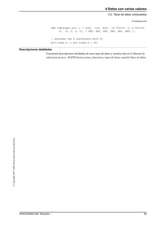 4 Datos con varios valores
4.2. Tipos de datos compuestos
493HAC029364-005 Revisión: -
©Copyright2007ABB.Reservadostodoslosderechos.
VAR robtarget p10 := [ [600, -100, 800], [0.707170, 0, 0.707170,
0], [0, 0, 0, 0], [ 9E9, 9E9, 9E9, 9E9, 9E9, 9E9] ];
! Increase the x coordinate with 50
p10.trans.x := p10.trans.x + 50;
Descripciones detalladas
Encontrará descripciones detalladas de estos tipos de datos y muchos más en el Manual de
referencia técnica - RAPID Instrucciones, funciones y tipos de datos, sección Tipos de datos.
Continuación
 