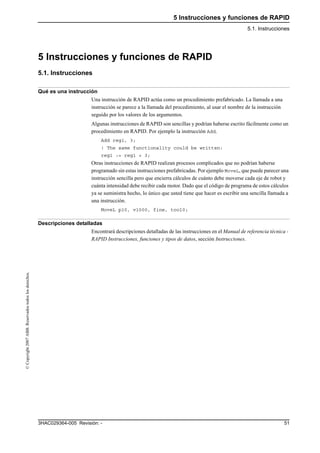 5 Instrucciones y funciones de RAPID
5.1. Instrucciones
513HAC029364-005 Revisión: -
©Copyright2007ABB.Reservadostodoslosderechos.
5 Instrucciones y funciones de RAPID
5.1. Instrucciones
Qué es una instrucción
Una instrucción de RAPID actúa como un procedimiento prefabricado. La llamada a una
instrucción se parece a la llamada del procedimiento, al usar el nombre de la instrucción
seguido por los valores de los argumentos.
Algunas instrucciones de RAPID son sencillas y podrían haberse escrito fácilmente como un
procedimiento en RAPID. Por ejemplo la instrucción Add.
Add reg1, 3;
! The same functionality could be written:
reg1 := reg1 + 3;
Otras instrucciones de RAPID realizan procesos complicados que no podrían haberse
programado sin estas instrucciones prefabricadas. Por ejemplo MoveL, que puede parecer una
instrucción sencilla pero que encierra cálculos de cuánto debe moverse cada eje de robot y
cuánta intensidad debe recibir cada motor. Dado que el código de programa de estos cálculos
ya se suministra hecho, lo único que usted tiene que hacer es escribir una sencilla llamada a
una instrucción.
MoveL p10, v1000, fine, tool0;
Descripciones detalladas
Encontrará descripciones detalladas de las instrucciones en el Manual de referencia técnica -
RAPID Instrucciones, funciones y tipos de datos, sección Instrucciones.
 