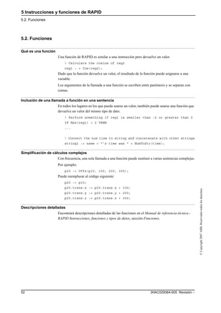 5 Instrucciones y funciones de RAPID
5.2. Funciones
3HAC029364-005 Revisión: -52
©Copyright2007ABB.Reservadostodoslosderechos.
5.2. Funciones
Qué es una función
Una función de RAPID es similar a una instrucción pero devuelve un valor.
! Calculate the cosine of reg2
reg1 : = Cos(reg2);
Dado que la función devuelve un valor, el resultado de la función puede asignarse a una
variable.
Los argumentos de la llamada a una función se escriben entre paréntesis y se separan con
comas.
Inclusión de una llamada a función en una sentencia
En todos los lugares en los que puede usarse un valor, también puede usarse una función que
devuelva un valor del mismo tipo de dato.
! Perform something if reg1 is smaller than -2 or greater than 2
IF Abs(reg1) > 2 THEN
...
! Convert the num time to string and concatenate with other strings
string1 := name + "’s time was " + NumToStr(time);
Simplificación de cálculos complejos
Con frecuencia, una sola llamada a una función puede sustituir a varias sentencias complejas.
Por ejemplo:
p20 := Offs(p10, 100, 200, 300);
Puede reemplazar al código siguiente:
p20 := p10;
p20.trans.x := p20.trans.x + 100;
p20.trans.y := p20.trans.y + 200;
p20.trans.z := p20.trans.z + 300;
Descripciones detalladas
Encontrará descripciones detalladas de las funciones en el Manual de referencia técnica -
RAPID Instrucciones, funciones y tipos de datos, sección Funciones.
 