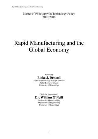 Rapid Manufacturing and the Global Economy



               Master of Philosophy in Technology Policy
                               2007/2008




   Rapid Manufacturing and the
        Global Economy


                                             Written by:
                                  Blake J. Driscoll
                             MPhil in Technology Policy Candidate
                                    Judge Business School
                                   University of Cambridge



                                      With the guidance of:
                               Dr. William O’Neill
                                   Institute for Manufacturing
                                   Department of Engineering
                                    University of Cambridge




                                                 1
 