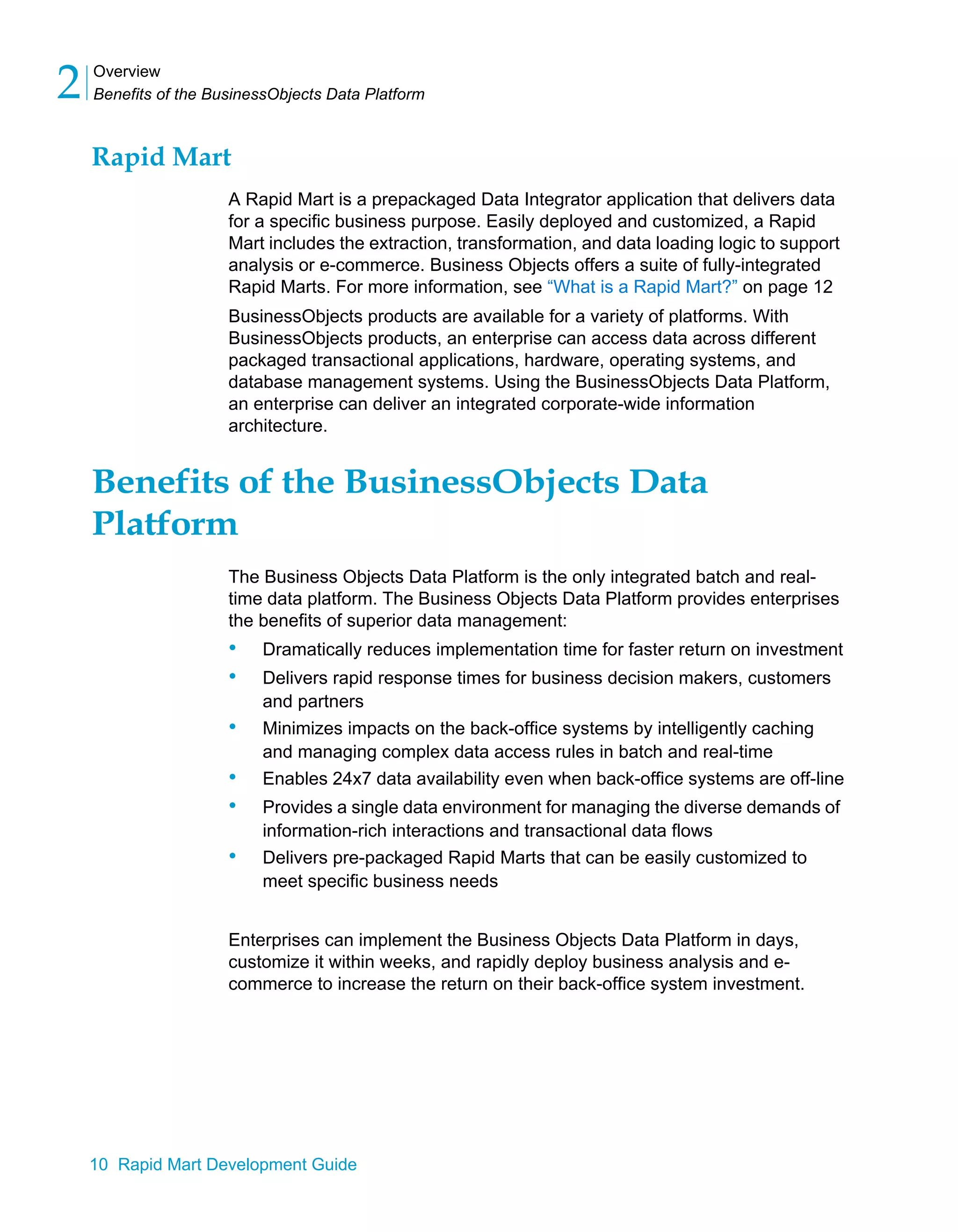 Overview
Benefits of the BusinessObjects Data Platform
2
10 Rapid Mart Development Guide
Rapid Mart
A Rapid Mart is a prepackaged Data Integrator application that delivers data
for a specific business purpose. Easily deployed and customized, a Rapid
Mart includes the extraction, transformation, and data loading logic to support
analysis or e-commerce. Business Objects offers a suite of fully-integrated
Rapid Marts. For more information, see “What is a Rapid Mart?” on page 12
BusinessObjects products are available for a variety of platforms. With
BusinessObjects products, an enterprise can access data across different
packaged transactional applications, hardware, operating systems, and
database management systems. Using the BusinessObjects Data Platform,
an enterprise can deliver an integrated corporate-wide information
architecture.
Benefits of the BusinessObjects Data
Platform
The Business Objects Data Platform is the only integrated batch and real-
time data platform. The Business Objects Data Platform provides enterprises
the benefits of superior data management:
• Dramatically reduces implementation time for faster return on investment
• Delivers rapid response times for business decision makers, customers
and partners
• Minimizes impacts on the back-office systems by intelligently caching
and managing complex data access rules in batch and real-time
• Enables 24x7 data availability even when back-office systems are off-line
• Provides a single data environment for managing the diverse demands of
information-rich interactions and transactional data flows
• Delivers pre-packaged Rapid Marts that can be easily customized to
meet specific business needs
Enterprises can implement the Business Objects Data Platform in days,
customize it within weeks, and rapidly deploy business analysis and e-
commerce to increase the return on their back-office system investment.
 