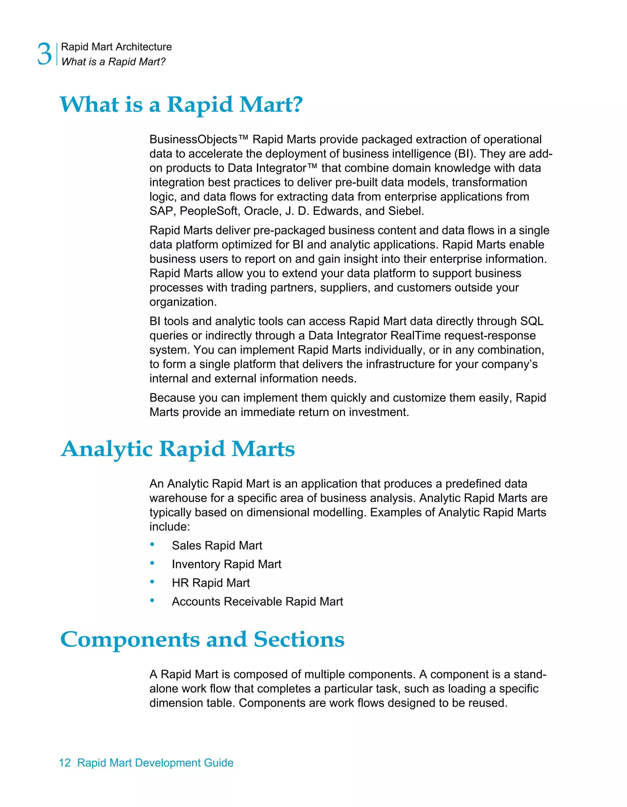 Rapid Mart Architecture
What is a Rapid Mart?
3
12 Rapid Mart Development Guide
What is a Rapid Mart?
BusinessObjects™ Rapid Marts provide packaged extraction of operational
data to accelerate the deployment of business intelligence (BI). They are add-
on products to Data Integrator™ that combine domain knowledge with data
integration best practices to deliver pre-built data models, transformation
logic, and data flows for extracting data from enterprise applications from
SAP, PeopleSoft, Oracle, J. D. Edwards, and Siebel.
Rapid Marts deliver pre-packaged business content and data flows in a single
data platform optimized for BI and analytic applications. Rapid Marts enable
business users to report on and gain insight into their enterprise information.
Rapid Marts allow you to extend your data platform to support business
processes with trading partners, suppliers, and customers outside your
organization.
BI tools and analytic tools can access Rapid Mart data directly through SQL
queries or indirectly through a Data Integrator RealTime request-response
system. You can implement Rapid Marts individually, or in any combination,
to form a single platform that delivers the infrastructure for your company’s
internal and external information needs.
Because you can implement them quickly and customize them easily, Rapid
Marts provide an immediate return on investment.
Analytic Rapid Marts
An Analytic Rapid Mart is an application that produces a predefined data
warehouse for a specific area of business analysis. Analytic Rapid Marts are
typically based on dimensional modelling. Examples of Analytic Rapid Marts
include:
• Sales Rapid Mart
• Inventory Rapid Mart
• HR Rapid Mart
• Accounts Receivable Rapid Mart
Components and Sections
A Rapid Mart is composed of multiple components. A component is a stand-
alone work flow that completes a particular task, such as loading a specific
dimension table. Components are work flows designed to be reused.
 