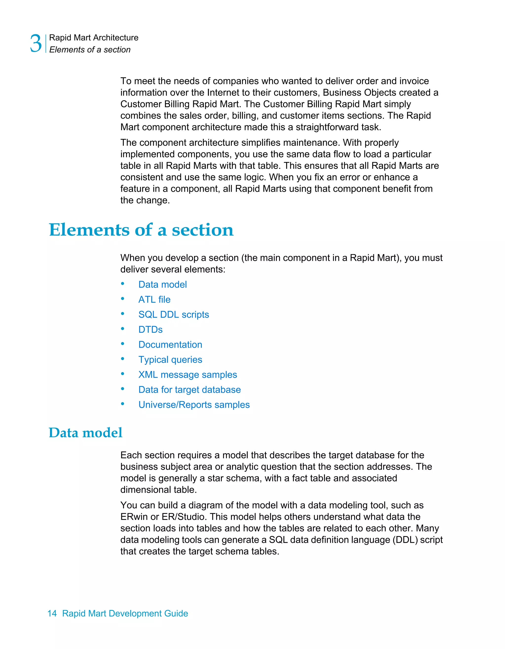 Rapid Mart Architecture
Elements of a section
3
14 Rapid Mart Development Guide
To meet the needs of companies who wanted to deliver order and invoice
information over the Internet to their customers, Business Objects created a
Customer Billing Rapid Mart. The Customer Billing Rapid Mart simply
combines the sales order, billing, and customer items sections. The Rapid
Mart component architecture made this a straightforward task.
The component architecture simplifies maintenance. With properly
implemented components, you use the same data flow to load a particular
table in all Rapid Marts with that table. This ensures that all Rapid Marts are
consistent and use the same logic. When you fix an error or enhance a
feature in a component, all Rapid Marts using that component benefit from
the change.
Elements of a section
When you develop a section (the main component in a Rapid Mart), you must
deliver several elements:
• Data model
• ATL file
• SQL DDL scripts
• DTDs
• Documentation
• Typical queries
• XML message samples
• Data for target database
• Universe/Reports samples
Data model
Each section requires a model that describes the target database for the
business subject area or analytic question that the section addresses. The
model is generally a star schema, with a fact table and associated
dimensional table.
You can build a diagram of the model with a data modeling tool, such as
ERwin or ER/Studio. This model helps others understand what data the
section loads into tables and how the tables are related to each other. Many
data modeling tools can generate a SQL data definition language (DDL) script
that creates the target schema tables.
 