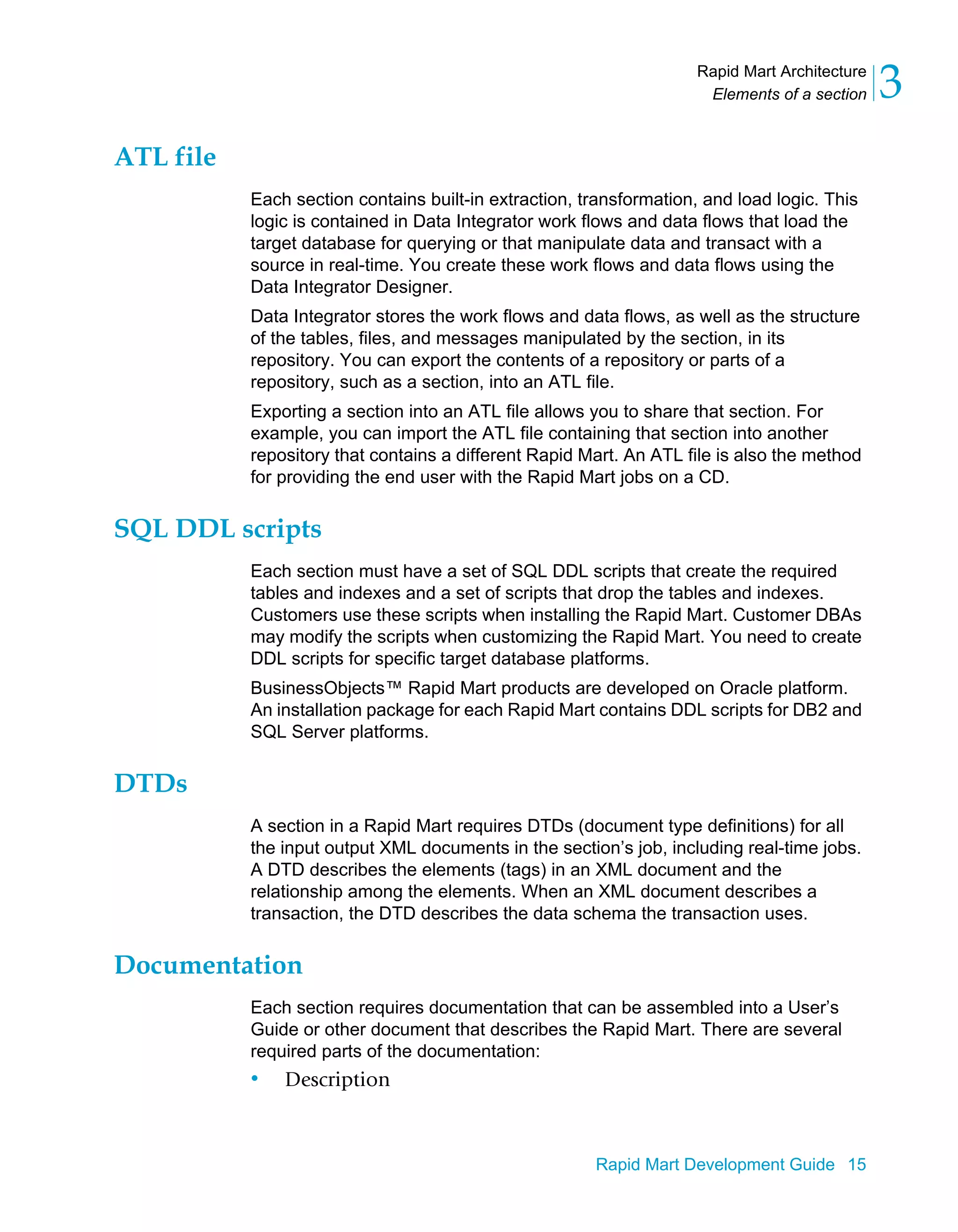 Rapid Mart Architecture
Elements of a section 3
Rapid Mart Development Guide 15
ATL file
Each section contains built-in extraction, transformation, and load logic. This
logic is contained in Data Integrator work flows and data flows that load the
target database for querying or that manipulate data and transact with a
source in real-time. You create these work flows and data flows using the
Data Integrator Designer.
Data Integrator stores the work flows and data flows, as well as the structure
of the tables, files, and messages manipulated by the section, in its
repository. You can export the contents of a repository or parts of a
repository, such as a section, into an ATL file.
Exporting a section into an ATL file allows you to share that section. For
example, you can import the ATL file containing that section into another
repository that contains a different Rapid Mart. An ATL file is also the method
for providing the end user with the Rapid Mart jobs on a CD.
SQL DDL scripts
Each section must have a set of SQL DDL scripts that create the required
tables and indexes and a set of scripts that drop the tables and indexes.
Customers use these scripts when installing the Rapid Mart. Customer DBAs
may modify the scripts when customizing the Rapid Mart. You need to create
DDL scripts for specific target database platforms.
BusinessObjects™ Rapid Mart products are developed on Oracle platform.
An installation package for each Rapid Mart contains DDL scripts for DB2 and
SQL Server platforms.
DTDs
A section in a Rapid Mart requires DTDs (document type definitions) for all
the input output XML documents in the section’s job, including real-time jobs.
A DTD describes the elements (tags) in an XML document and the
relationship among the elements. When an XML document describes a
transaction, the DTD describes the data schema the transaction uses.
Documentation
Each section requires documentation that can be assembled into a User’s
Guide or other document that describes the Rapid Mart. There are several
required parts of the documentation:
• Description
 