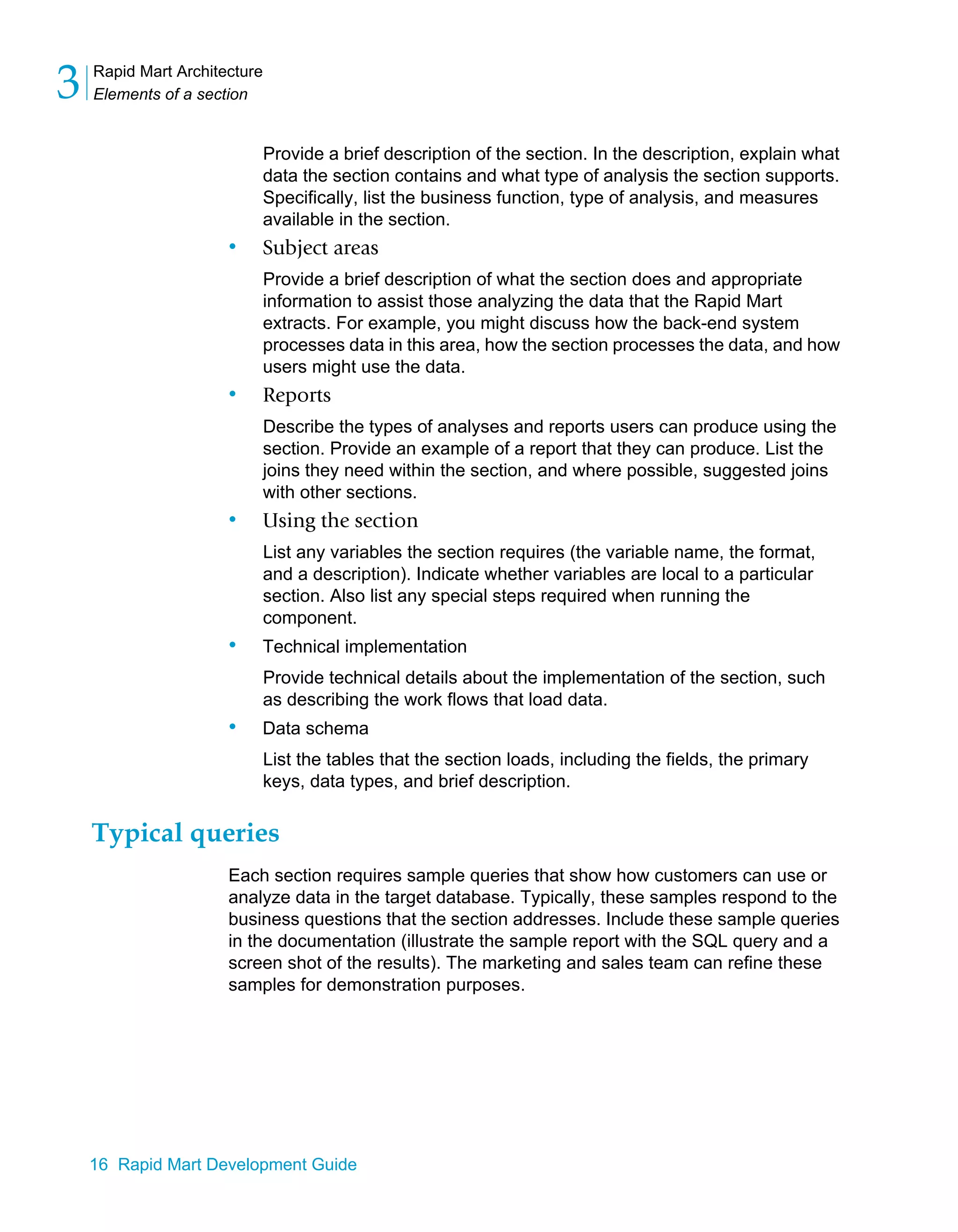 Rapid Mart Architecture
Elements of a section
3
16 Rapid Mart Development Guide
Provide a brief description of the section. In the description, explain what
data the section contains and what type of analysis the section supports.
Specifically, list the business function, type of analysis, and measures
available in the section.
• Subject areas
Provide a brief description of what the section does and appropriate
information to assist those analyzing the data that the Rapid Mart
extracts. For example, you might discuss how the back-end system
processes data in this area, how the section processes the data, and how
users might use the data.
• Reports
Describe the types of analyses and reports users can produce using the
section. Provide an example of a report that they can produce. List the
joins they need within the section, and where possible, suggested joins
with other sections.
• Using the section
List any variables the section requires (the variable name, the format,
and a description). Indicate whether variables are local to a particular
section. Also list any special steps required when running the
component.
• Technical implementation
Provide technical details about the implementation of the section, such
as describing the work flows that load data.
• Data schema
List the tables that the section loads, including the fields, the primary
keys, data types, and brief description.
Typical queries
Each section requires sample queries that show how customers can use or
analyze data in the target database. Typically, these samples respond to the
business questions that the section addresses. Include these sample queries
in the documentation (illustrate the sample report with the SQL query and a
screen shot of the results). The marketing and sales team can refine these
samples for demonstration purposes.
 