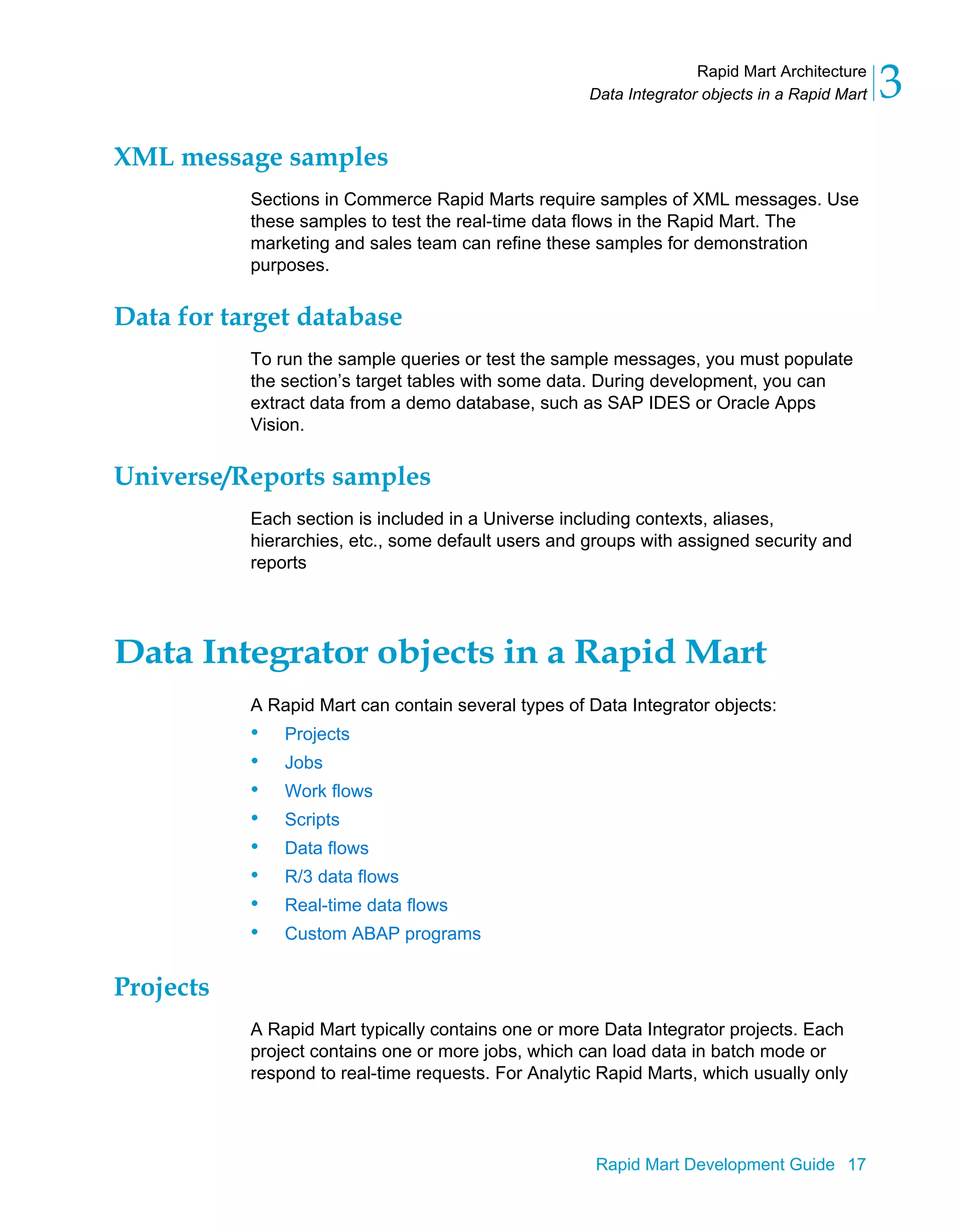 Rapid Mart Architecture
Data Integrator objects in a Rapid Mart 3
Rapid Mart Development Guide 17
XML message samples
Sections in Commerce Rapid Marts require samples of XML messages. Use
these samples to test the real-time data flows in the Rapid Mart. The
marketing and sales team can refine these samples for demonstration
purposes.
Data for target database
To run the sample queries or test the sample messages, you must populate
the section’s target tables with some data. During development, you can
extract data from a demo database, such as SAP IDES or Oracle Apps
Vision.
Universe/Reports samples
Each section is included in a Universe including contexts, aliases,
hierarchies, etc., some default users and groups with assigned security and
reports
Data Integrator objects in a Rapid Mart
A Rapid Mart can contain several types of Data Integrator objects:
• Projects
• Jobs
• Work flows
• Scripts
• Data flows
• R/3 data flows
• Real-time data flows
• Custom ABAP programs
Projects
A Rapid Mart typically contains one or more Data Integrator projects. Each
project contains one or more jobs, which can load data in batch mode or
respond to real-time requests. For Analytic Rapid Marts, which usually only
 